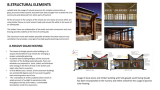 Ladakh lacks the usage of natural resources for complex construction so
glass,structual timber,cement and steel have been bought from outside the local
community and delivered from other parts of Kashmir.
All the structure in the campus of the school are one storey structure which are
using timber frames to resist seismic loads and ensure life safety in the event of
an earthquake.
The timber frame are independent of the walls and steel connections and cross
bracing provides stability at the time of earthquake.
The classrooms have well shaded openable windows that allow natural cross
ventilation that provides a cool glare free,high quality teaching environment.
Usage of local stone and timber building with fully glazed south facing facade
has been incorporated in the nursery and infant school for the usage of passive
solar heating
B.STRUCTURAL ELEMENTS
A.PASSIVE SOLAR HEATING
• The reason to design passive solar buildings is to
acquire the benefit of local climate for emerging a
proper sustainable planning.
• In passive solar building designs, all the structural
members of the building especially walls, floor and
windows are prepared to store, collect and distribute
solar energy in the form of heat in the winters and
reject solar heat in summers.
• In Druk White Lotus School, all the classroom buildings
are oriented 30 degree east of true south to gather
early morning warm rays of sun.
• This orientation of all the academic block results in
ample amount of sunlight to penetrate inside
throughout the day and creates a comfortable
atmosphere inside the classrooms.
 
