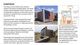 The campus of Druk White Lotus School in
located in the desert of ladakh region. The whole
campus and the habitation of the nearby areas
are dependent on glaciers, surface water sources
and even on springs for their survival as water is
required for living.
The ground water is also extracted from deep
wells and are pumped to 16,000 gallon tank
which is further located on a higher ground than
the buildings it serves.
As far as the planning of campus is concern, all
the toilets adjacent to the buildings are working
on the principles of Waterless Ventilated
Improved Pit (VIP) toilets.
These toilets were designed to use solar assisted
stack ventilators which helps to create odourless
compost and becomes an excellent fertilizers and
used for many other agricultural activities.
D.WATERUSE
The composting latrines are
clad with metal that is painted
black to absorb heat and
causes fumes.The roof is made
from a combination of mud
and local wood.Rock wool and
felt are used to insulate.On top
of this they have added
Corrugated Aluminium sheets
to cover the felt.
 