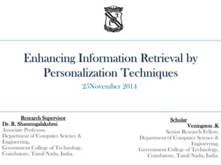 Enhancing Information Retrieval by
Personalization Techniques
Scholar
Veningston .K
Senior Research Fellow,
Department of Computer Science &
Engineering,
Government College of Technology,
Coimbatore, Tamil Nadu, India.
Research Supervisor
Dr. R. Shanmugalakshmi
Associate Professor,
Department of Computer Science &
Engineering,
Government College of Technology,
Coimbatore, Tamil Nadu, India.
25November 2014
 