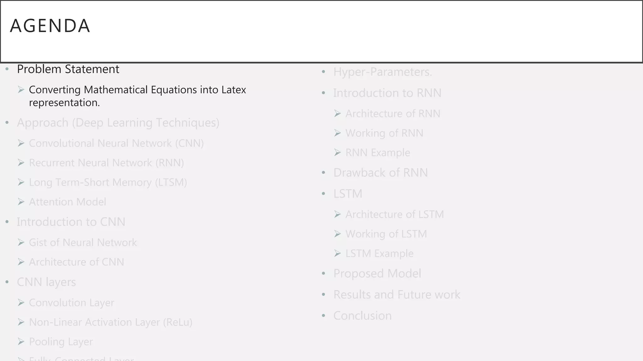 AGENDA
• Problem Statement
 Converting Mathematical Equations into Latex
representation.
• Approach (Deep Learning Techniques)
 Convolutional Neural Network (CNN)
 Recurrent Neural Network (RNN)
 Long Term-Short Memory (LTSM)
 Attention Model
• Introduction to CNN
 Gist of Neural Network
 Architecture of CNN
• CNN layers
 Convolution Layer
 Non-Linear Activation Layer (ReLu)
 Pooling Layer
• Hyper-Parameters.
• Introduction to RNN
 Architecture of RNN
 Working of RNN
 RNN Example
• Drawback of RNN
• LSTM
 Architecture of LSTM
 Working of LSTM
 LSTM Example
• Proposed Model
• Results and Future work
• Conclusion
 