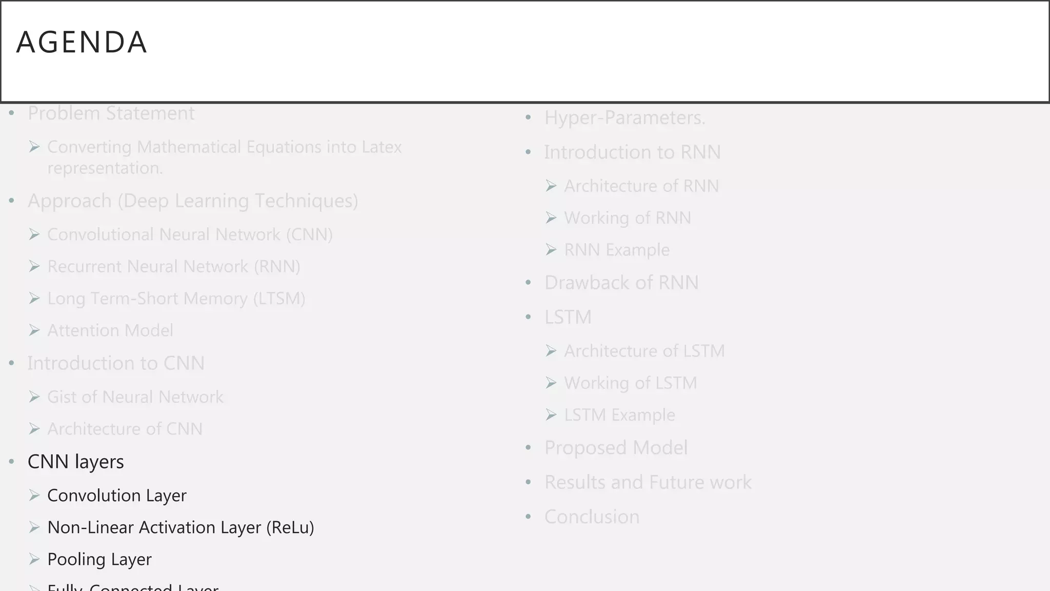 AGENDA
• Problem Statement
 Converting Mathematical Equations into Latex
representation.
• Approach (Deep Learning Techniques)
 Convolutional Neural Network (CNN)
 Recurrent Neural Network (RNN)
 Long Term-Short Memory (LTSM)
 Attention Model
• Introduction to CNN
 Gist of Neural Network
 Architecture of CNN
• CNN layers
 Convolution Layer
 Non-Linear Activation Layer (ReLu)
 Pooling Layer
• Hyper-Parameters.
• Introduction to RNN
 Architecture of RNN
 Working of RNN
 RNN Example
• Drawback of RNN
• LSTM
 Architecture of LSTM
 Working of LSTM
 LSTM Example
• Proposed Model
• Results and Future work
• Conclusion
 