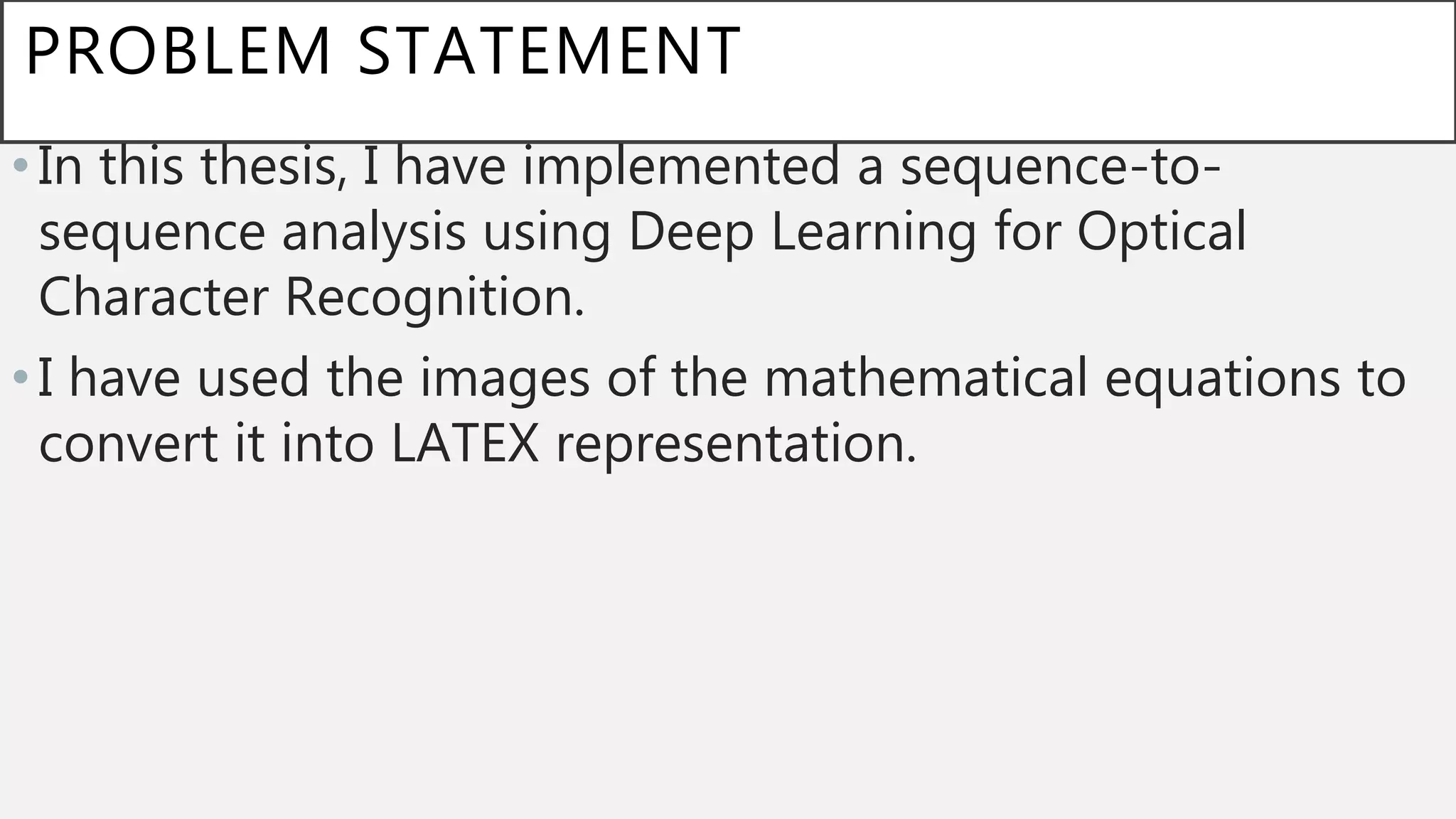 PROBLEM STATEMENT
•In this thesis, I have implemented a sequence-to-
sequence analysis using Deep Learning for Optical
Character Recognition.
•I have used the images of the mathematical equations to
convert it into LATEX representation.
 