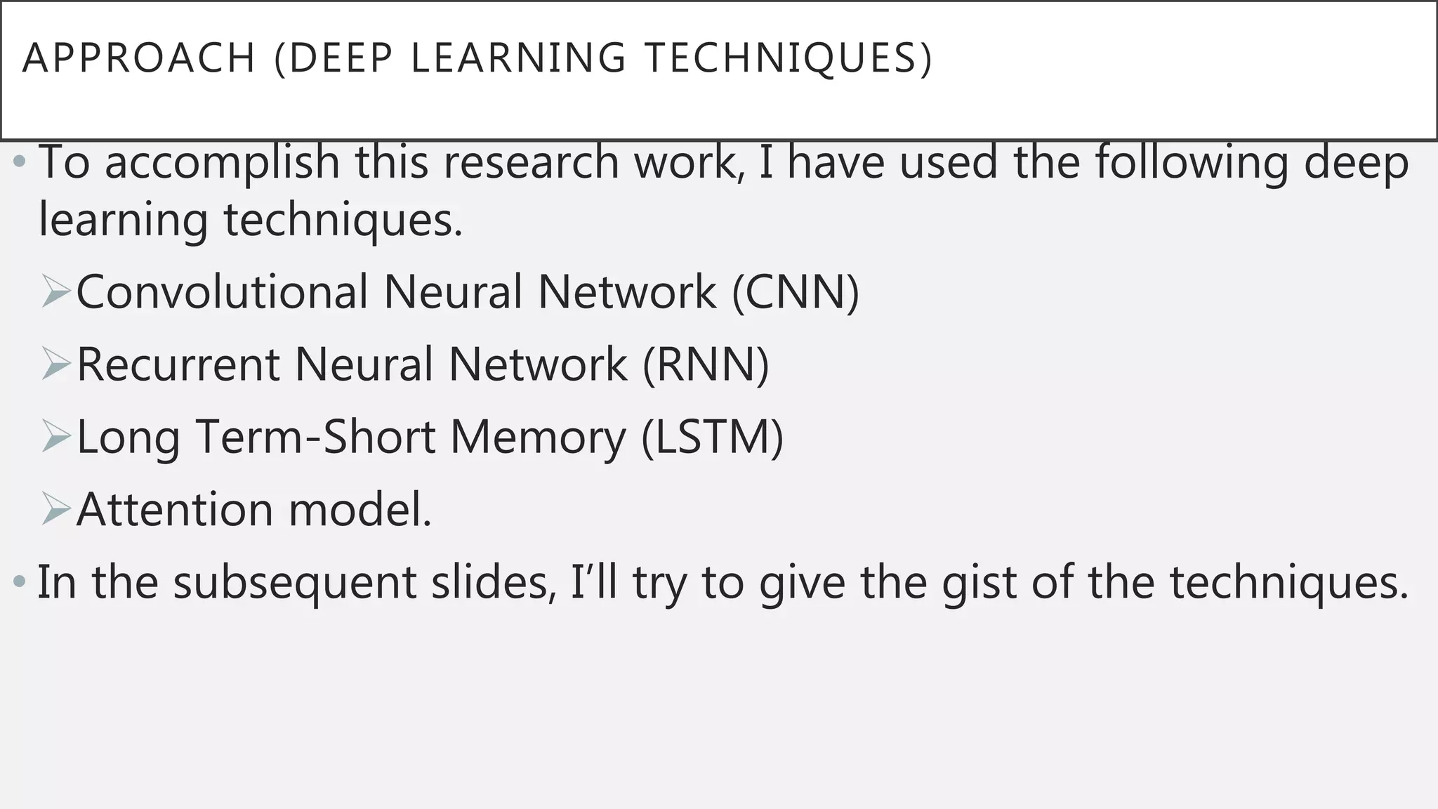 APPROACH (DEEP LEARNING TECHNIQUES)
• To accomplish this research work, I have used the following deep
learning techniques.
Convolutional Neural Network (CNN)
Recurrent Neural Network (RNN)
Long Term-Short Memory (LSTM)
Attention model.
• In the subsequent slides, I’ll try to give the gist of the techniques.
 