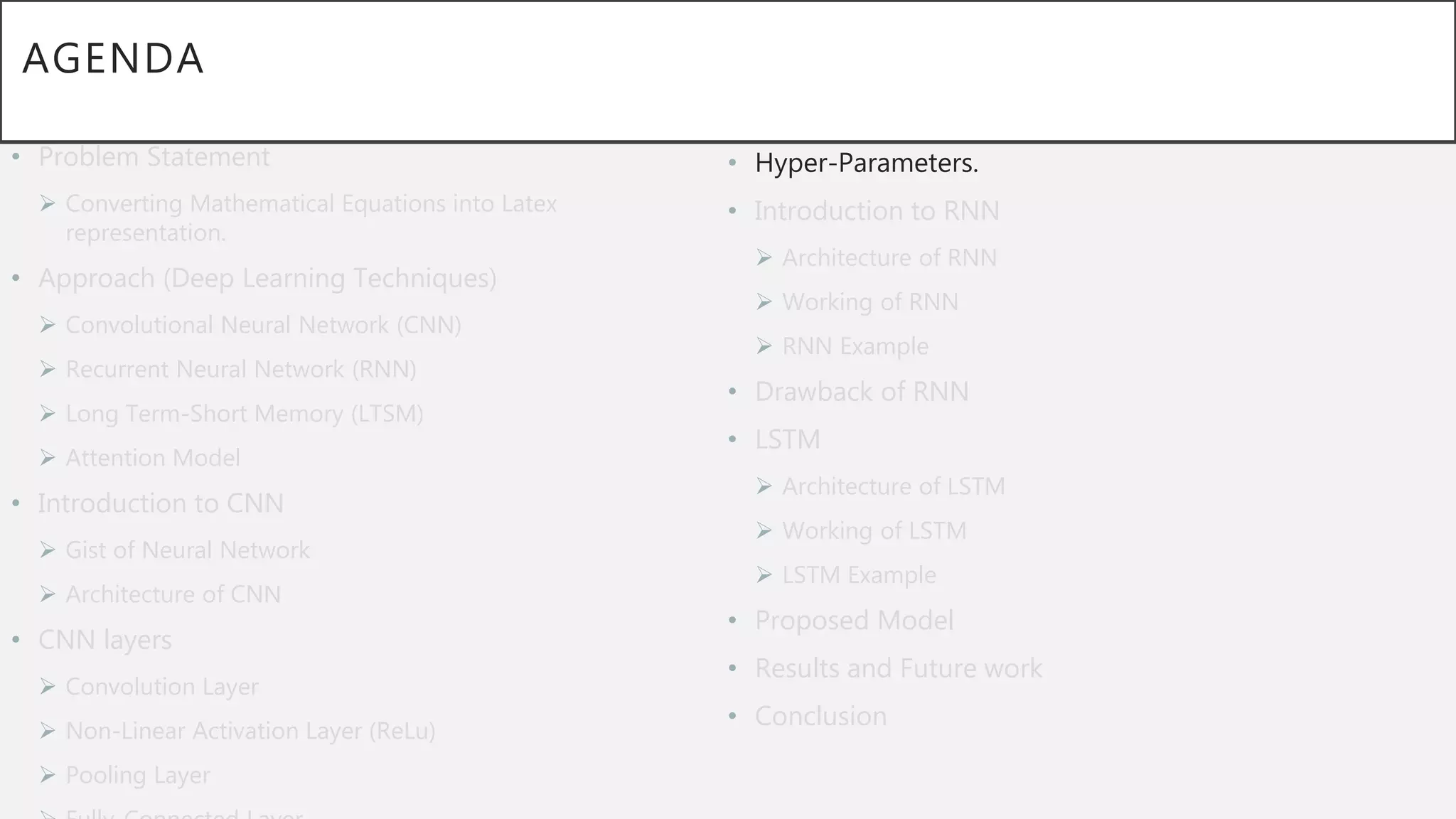 AGENDA
• Problem Statement
 Converting Mathematical Equations into Latex
representation.
• Approach (Deep Learning Techniques)
 Convolutional Neural Network (CNN)
 Recurrent Neural Network (RNN)
 Long Term-Short Memory (LTSM)
 Attention Model
• Introduction to CNN
 Gist of Neural Network
 Architecture of CNN
• CNN layers
 Convolution Layer
 Non-Linear Activation Layer (ReLu)
 Pooling Layer
• Hyper-Parameters.
• Introduction to RNN
 Architecture of RNN
 Working of RNN
 RNN Example
• Drawback of RNN
• LSTM
 Architecture of LSTM
 Working of LSTM
 LSTM Example
• Proposed Model
• Results and Future work
• Conclusion
 