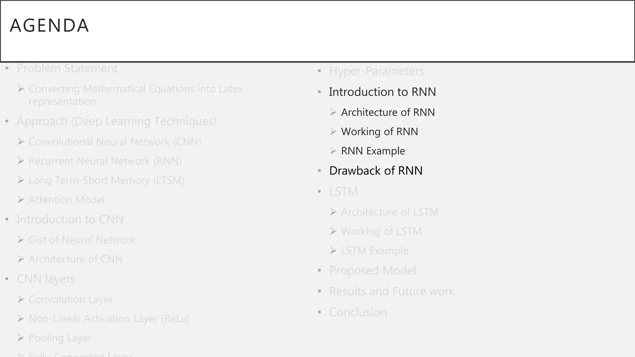 AGENDA
• Problem Statement
 Converting Mathematical Equations into Latex
representation.
• Approach (Deep Learning Techniques)
 Convolutional Neural Network (CNN)
 Recurrent Neural Network (RNN)
 Long Term-Short Memory (LTSM)
 Attention Model
• Introduction to CNN
 Gist of Neural Network
 Architecture of CNN
• CNN layers
 Convolution Layer
 Non-Linear Activation Layer (ReLu)
 Pooling Layer
• Hyper-Parameters.
• Introduction to RNN
 Architecture of RNN
 Working of RNN
 RNN Example
• Drawback of RNN
• LSTM
 Architecture of LSTM
 Working of LSTM
 LSTM Example
• Proposed Model
• Results and Future work
• Conclusion
 
