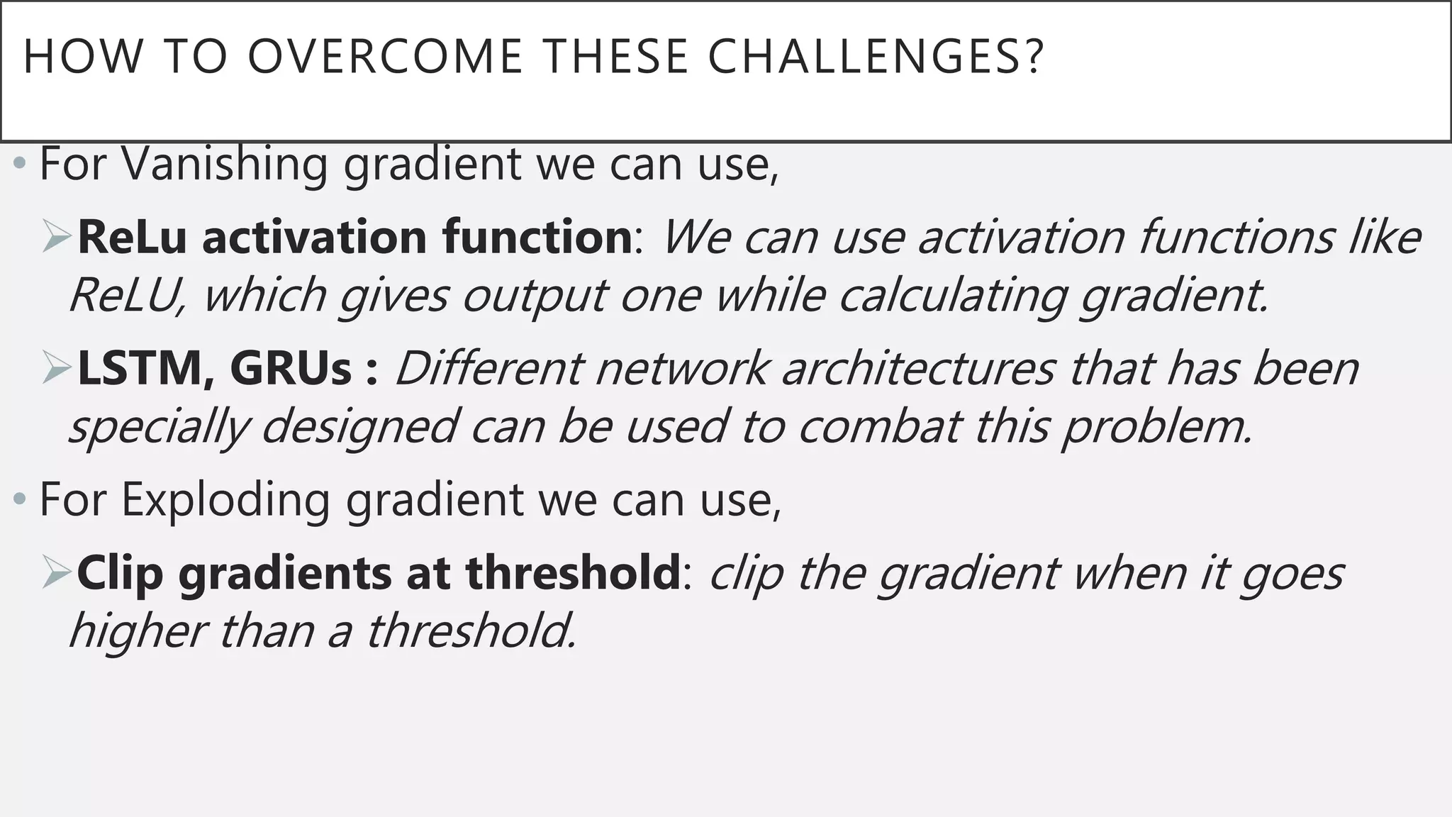HOW TO OVERCOME THESE CHALLENGES?
• For Vanishing gradient we can use,
ReLu activation function: We can use activation functions like
ReLU, which gives output one while calculating gradient.
LSTM, GRUs : Different network architectures that has been
specially designed can be used to combat this problem.
• For Exploding gradient we can use,
Clip gradients at threshold: clip the gradient when it goes
higher than a threshold.
 