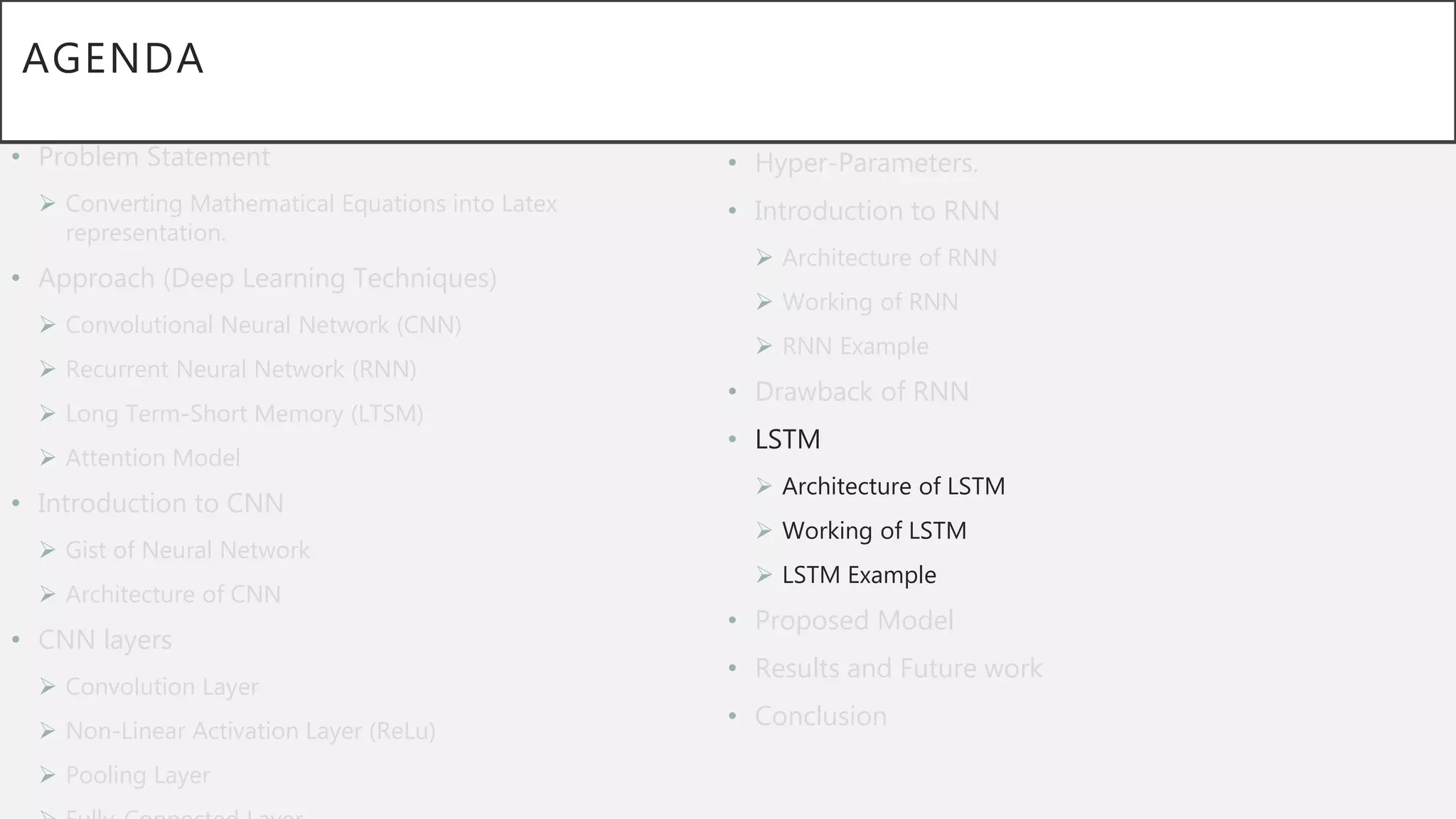 AGENDA
• Problem Statement
 Converting Mathematical Equations into Latex
representation.
• Approach (Deep Learning Techniques)
 Convolutional Neural Network (CNN)
 Recurrent Neural Network (RNN)
 Long Term-Short Memory (LTSM)
 Attention Model
• Introduction to CNN
 Gist of Neural Network
 Architecture of CNN
• CNN layers
 Convolution Layer
 Non-Linear Activation Layer (ReLu)
 Pooling Layer
• Hyper-Parameters.
• Introduction to RNN
 Architecture of RNN
 Working of RNN
 RNN Example
• Drawback of RNN
• LSTM
 Architecture of LSTM
 Working of LSTM
 LSTM Example
• Proposed Model
• Results and Future work
• Conclusion
 