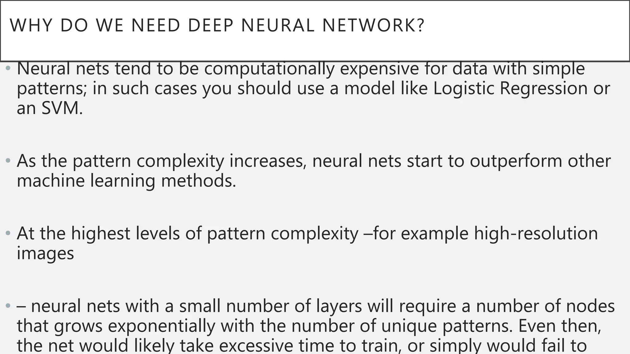 WHY DO WE NEED DEEP NEURAL NETWORK?
• Neural nets tend to be computationally expensive for data with simple
patterns; in such cases you should use a model like Logistic Regression or
an SVM.
• As the pattern complexity increases, neural nets start to outperform other
machine learning methods.
• At the highest levels of pattern complexity –for example high-resolution
images
• – neural nets with a small number of layers will require a number of nodes
that grows exponentially with the number of unique patterns. Even then,
the net would likely take excessive time to train, or simply would fail to
 