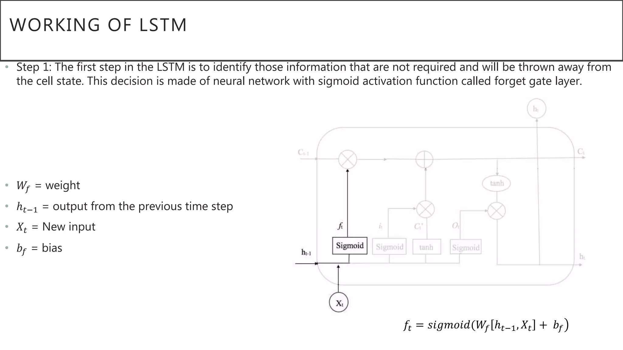 WORKING OF LSTM
• Step 1: The first step in the LSTM is to identify those information that are not required and will be thrown away from
the cell state. This decision is made of neural network with sigmoid activation function called forget gate layer.
• 𝑊𝑓 = weight
• ℎ 𝑡−1 = output from the previous time step
• 𝑋𝑡 = New input
• 𝑏𝑓 = bias
𝑓𝑡 = 𝑠𝑖𝑔𝑚𝑜𝑖𝑑(𝑊𝑓 ℎ 𝑡−1, 𝑋𝑡 + 𝑏𝑓
 