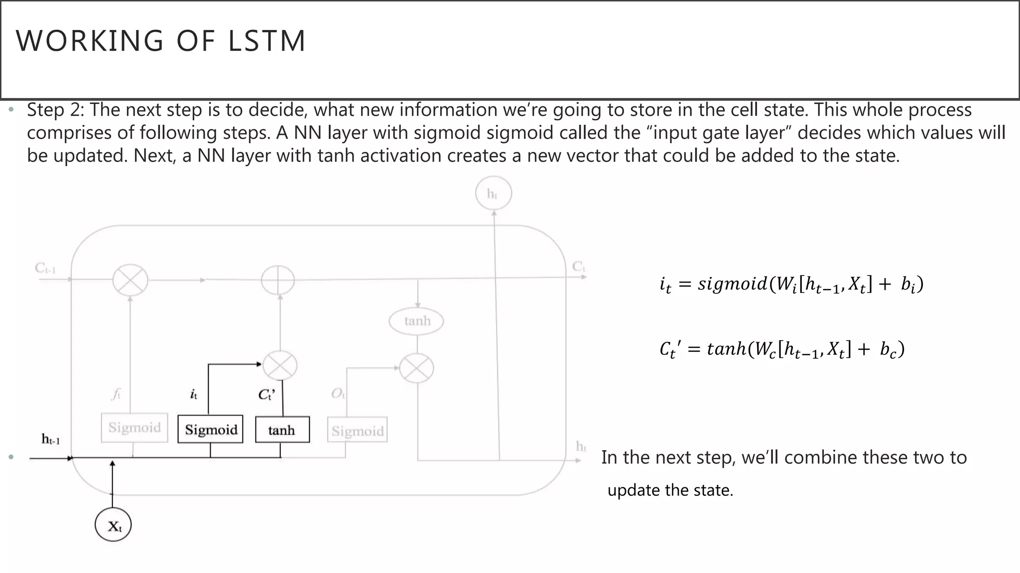 WORKING OF LSTM
• Step 2: The next step is to decide, what new information we’re going to store in the cell state. This whole process
comprises of following steps. A NN layer with sigmoid sigmoid called the “input gate layer” decides which values will
be updated. Next, a NN layer with tanh activation creates a new vector that could be added to the state.
• In the next step, we’ll combine these two to
• V update the state.
𝑖 𝑡 = 𝑠𝑖𝑔𝑚𝑜𝑖𝑑(𝑊𝑖 ℎ 𝑡−1, 𝑋𝑡 + 𝑏𝑖
𝐶𝑡′ = 𝑡𝑎𝑛ℎ(𝑊𝑐 ℎ 𝑡−1, 𝑋𝑡 + 𝑏 𝑐
 