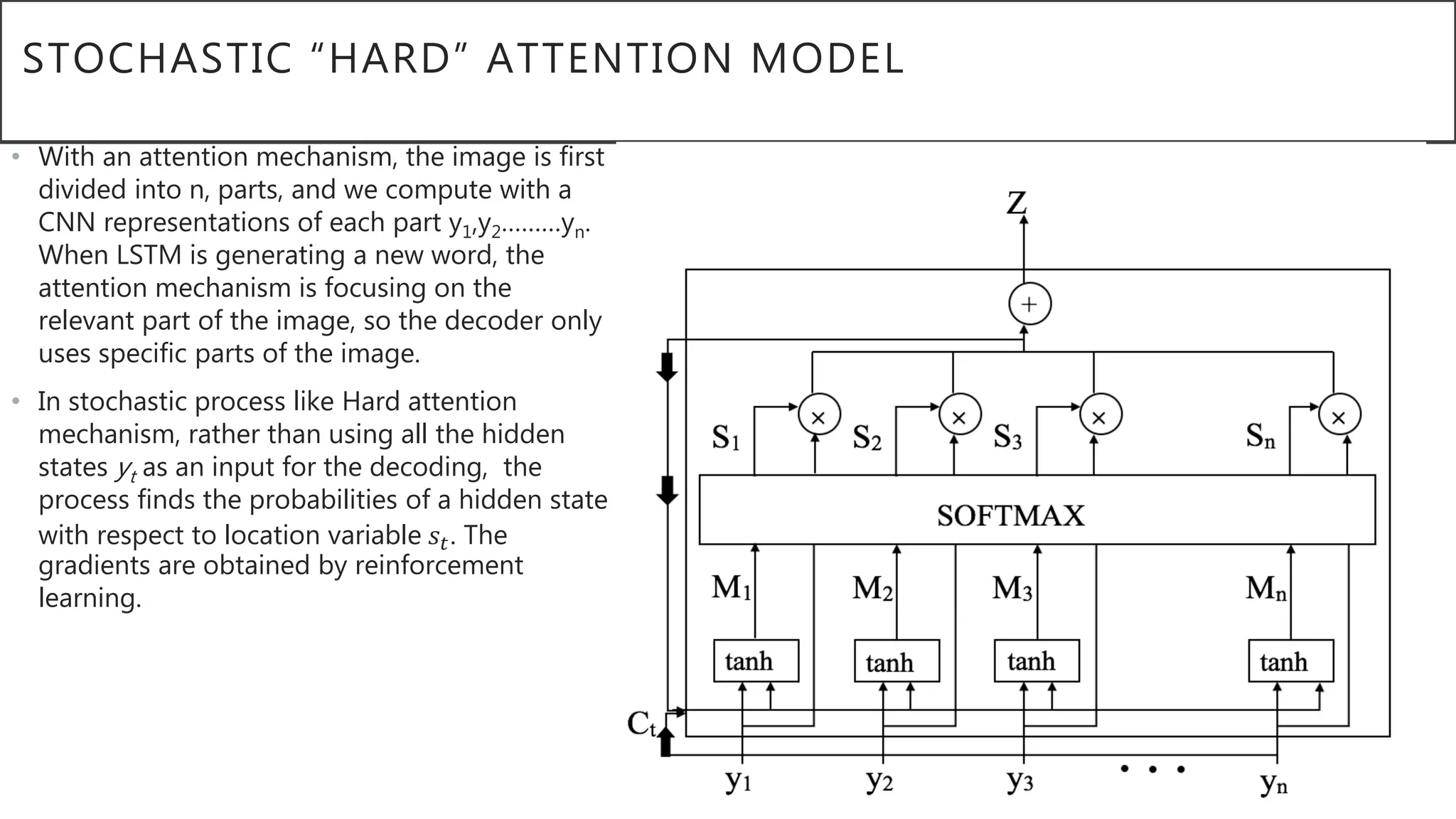 STOCHASTIC “HARD” ATTENTION MODEL
• With an attention mechanism, the image is first
divided into n, parts, and we compute with a
CNN representations of each part y1,y2………yn.
When LSTM is generating a new word, the
attention mechanism is focusing on the
relevant part of the image, so the decoder only
uses specific parts of the image.
• In stochastic process like Hard attention
mechanism, rather than using all the hidden
states yt as an input for the decoding, the
process finds the probabilities of a hidden state
with respect to location variable 𝑠𝑡. The
gradients are obtained by reinforcement
learning.
 