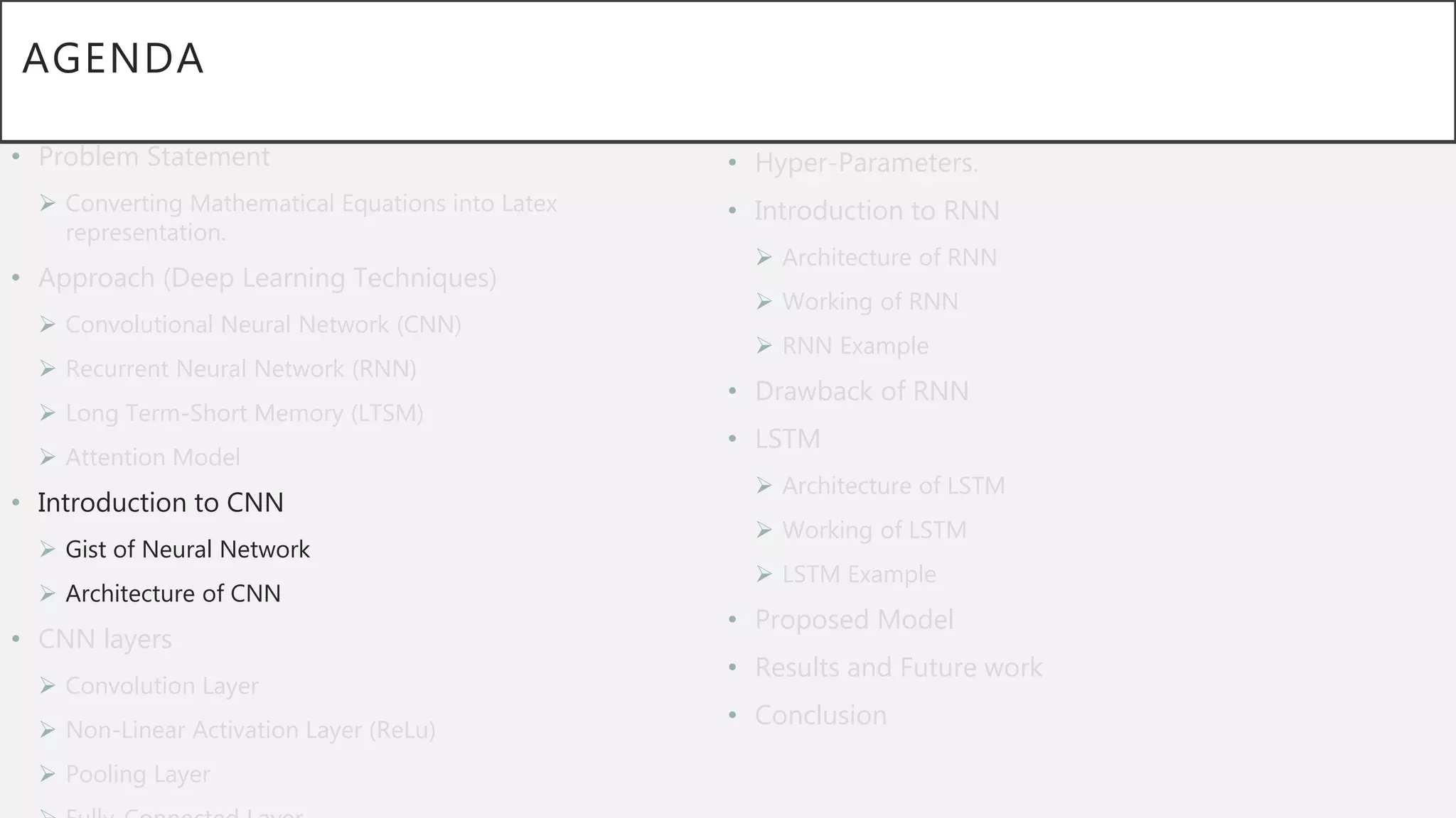 AGENDA
• Problem Statement
 Converting Mathematical Equations into Latex
representation.
• Approach (Deep Learning Techniques)
 Convolutional Neural Network (CNN)
 Recurrent Neural Network (RNN)
 Long Term-Short Memory (LTSM)
 Attention Model
• Introduction to CNN
 Gist of Neural Network
 Architecture of CNN
• CNN layers
 Convolution Layer
 Non-Linear Activation Layer (ReLu)
 Pooling Layer
• Hyper-Parameters.
• Introduction to RNN
 Architecture of RNN
 Working of RNN
 RNN Example
• Drawback of RNN
• LSTM
 Architecture of LSTM
 Working of LSTM
 LSTM Example
• Proposed Model
• Results and Future work
• Conclusion
 