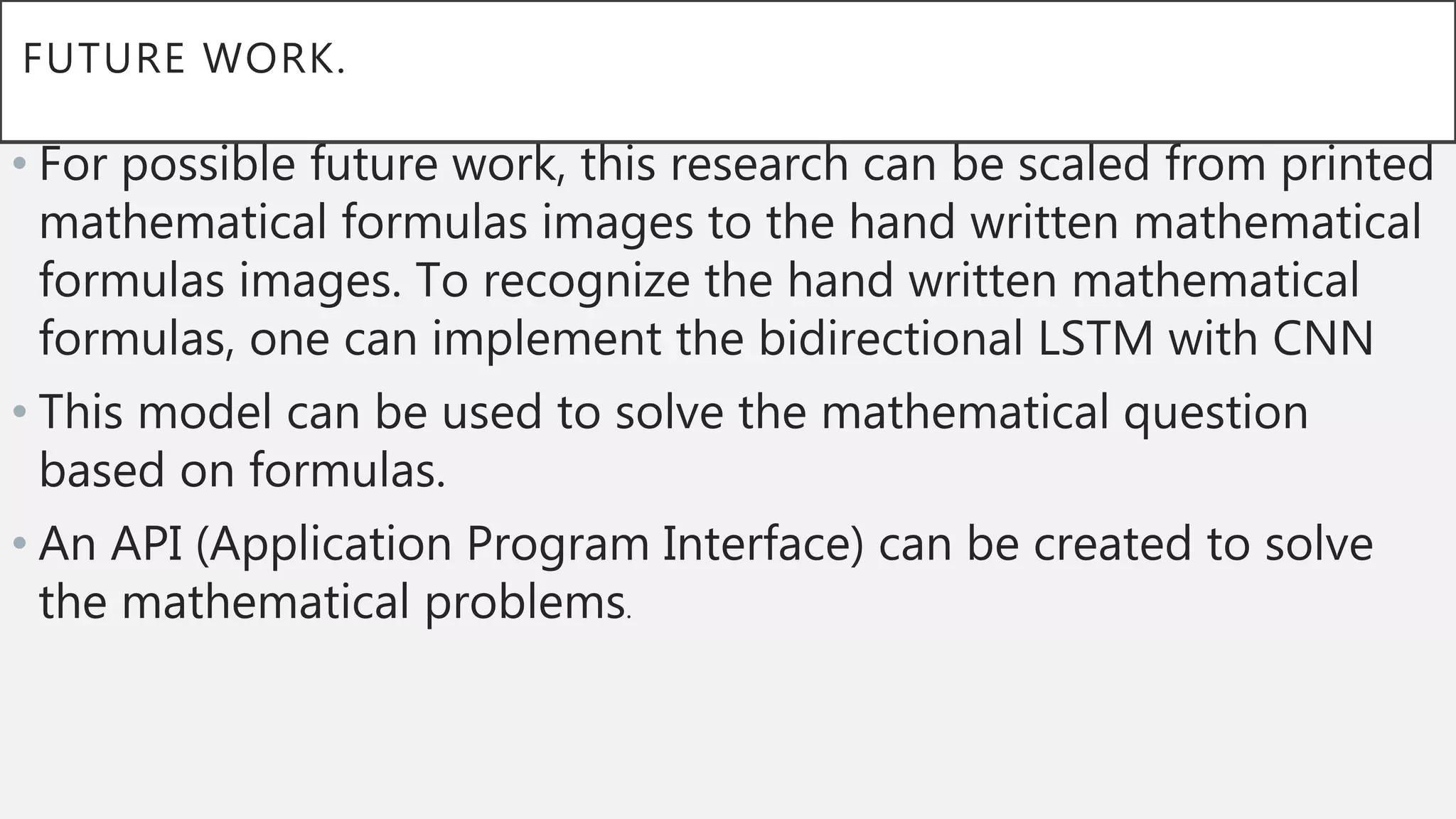 FUTURE WORK.
• For possible future work, this research can be scaled from printed
mathematical formulas images to the hand written mathematical
formulas images. To recognize the hand written mathematical
formulas, one can implement the bidirectional LSTM with CNN
• This model can be used to solve the mathematical question
based on formulas.
• An API (Application Program Interface) can be created to solve
the mathematical problems.
 