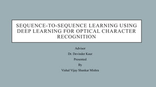 SEQUENCE-TO-SEQUENCE LEARNING USING
DEEP LEARNING FOR OPTICAL CHARACTER
RECOGNITION
Advisor
Dr. Devinder Kaur
Presented
By
Vishal Vijay Shankar Mishra
 