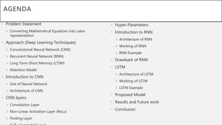 AGENDA
• Problem Statement
 Converting Mathematical Equations into Latex
representation.
• Approach (Deep Learning Techniques)
 Convolutional Neural Network (CNN)
 Recurrent Neural Network (RNN)
 Long Term-Short Memory (LTSM)
 Attention Model
• Introduction to CNN
 Gist of Neural Network
 Architecture of CNN
• CNN layers
 Convolution Layer
 Non-Linear Activation Layer (ReLu)
 Pooling Layer
• Hyper-Parameters.
• Introduction to RNN
 Architecture of RNN
 Working of RNN
 RNN Example
• Drawback of RNN
• LSTM
 Architecture of LSTM
 Working of LSTM
 LSTM Example
• Proposed Model
• Results and Future work
• Conclusion
 