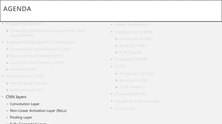 AGENDA
• Problem Statement
 Converting Mathematical Equations into Latex
representation.
• Approach (Deep Learning Techniques)
 Convolutional Neural Network (CNN)
 Recurrent Neural Network (RNN)
 Long Term-Short Memory (LTSM)
 Attention Model
• Introduction to CNN
 Gist of Neural Network
 Architecture of CNN
• CNN layers
 Convolution Layer
 Non-Linear Activation Layer (ReLu)
 Pooling Layer
• Hyper-Parameters.
• Introduction to RNN
 Architecture of RNN
 Working of RNN
 RNN Example
• Drawback of RNN
• LSTM
 Architecture of LSTM
 Working of LSTM
 LSTM Example
• Proposed Model
• Results and Future work
• Conclusion
 