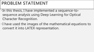 PROBLEM STATEMENT
•In this thesis, I have implemented a sequence-to-
sequence analysis using Deep Learning for Optical
Character Recognition.
•I have used the images of the mathematical equations to
convert it into LATEX representation.
 