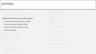 AGENDA
• Problem Statement
 Converting Mathematical Equations into Latex
representation.
• Approach (Deep Learning Techniques)
 Convolutional Neural Network (CNN)
 Recurrent Neural Network (RNN)
 Long Term-Short Memory (LTSM)
 Attention Model
• Introduction to CNN
 Gist of Neural Network
 Architecture of CNN
• CNN layers
 Convolution Layer
 Non-Linear Activation Layer (ReLu)
 Pooling Layer
• Hyper-Parameters.
• Introduction to RNN
 Architecture of RNN
 Working of RNN
 RNN Example
• Drawback of RNN
• LSTM
 Architecture of LSTM
 Working of LSTM
 LSTM Example
• Proposed Model
• Results and Future work
• Conclusion
 