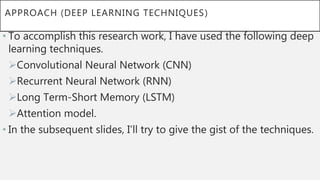 APPROACH (DEEP LEARNING TECHNIQUES)
• To accomplish this research work, I have used the following deep
learning techniques.
Convolutional Neural Network (CNN)
Recurrent Neural Network (RNN)
Long Term-Short Memory (LSTM)
Attention model.
• In the subsequent slides, I’ll try to give the gist of the techniques.
 