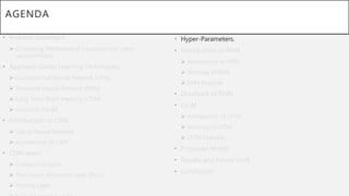 AGENDA
• Problem Statement
 Converting Mathematical Equations into Latex
representation.
• Approach (Deep Learning Techniques)
 Convolutional Neural Network (CNN)
 Recurrent Neural Network (RNN)
 Long Term-Short Memory (LTSM)
 Attention Model
• Introduction to CNN
 Gist of Neural Network
 Architecture of CNN
• CNN layers
 Convolution Layer
 Non-Linear Activation Layer (ReLu)
 Pooling Layer
• Hyper-Parameters.
• Introduction to RNN
 Architecture of RNN
 Working of RNN
 RNN Example
• Drawback of RNN
• LSTM
 Architecture of LSTM
 Working of LSTM
 LSTM Example
• Proposed Model
• Results and Future work
• Conclusion
 