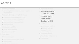 AGENDA
• Problem Statement
 Converting Mathematical Equations into Latex
representation.
• Approach (Deep Learning Techniques)
 Convolutional Neural Network (CNN)
 Recurrent Neural Network (RNN)
 Long Term-Short Memory (LTSM)
 Attention Model
• Introduction to CNN
 Gist of Neural Network
 Architecture of CNN
• CNN layers
 Convolution Layer
 Non-Linear Activation Layer (ReLu)
 Pooling Layer
• Hyper-Parameters.
• Introduction to RNN
 Architecture of RNN
 Working of RNN
 RNN Example
• Drawback of RNN
• LSTM
 Architecture of LSTM
 Working of LSTM
 LSTM Example
• Proposed Model
• Results and Future work
• Conclusion
 