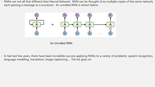 • RNNs are not all that different than Neural Network. RNN can be thought of as multiple copies of the same network,
each passing a message to a successor. An unrolled RNN is shown below.
• In fast last few years, there have been incredible success applying RNNs to a variety of problems: speech recognition,
language modeling, translation, image captioning…. The list goes on.
An Unrolled RNN
 