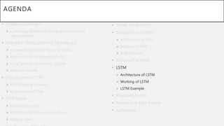 AGENDA
• Problem Statement
 Converting Mathematical Equations into Latex
representation.
• Approach (Deep Learning Techniques)
 Convolutional Neural Network (CNN)
 Recurrent Neural Network (RNN)
 Long Term-Short Memory (LTSM)
 Attention Model
• Introduction to CNN
 Gist of Neural Network
 Architecture of CNN
• CNN layers
 Convolution Layer
 Non-Linear Activation Layer (ReLu)
 Pooling Layer
• Hyper-Parameters.
• Introduction to RNN
 Architecture of RNN
 Working of RNN
 RNN Example
• Drawback of RNN
• LSTM
 Architecture of LSTM
 Working of LSTM
 LSTM Example
• Proposed Model
• Results and Future work
• Conclusion
 