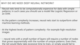 WHY DO WE NEED DEEP NEURAL NETWORK?
• Neural nets tend to be computationally expensive for data with simple
patterns; in such cases you should use a model like Logistic Regression or
an SVM.
• As the pattern complexity increases, neural nets start to outperform other
machine learning methods.
• At the highest levels of pattern complexity –for example high-resolution
images
• – neural nets with a small number of layers will require a number of nodes
that grows exponentially with the number of unique patterns. Even then,
the net would likely take excessive time to train, or simply would fail to
 
