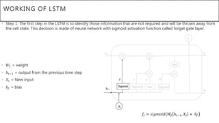 WORKING OF LSTM
• Step 1: The first step in the LSTM is to identify those information that are not required and will be thrown away from
the cell state. This decision is made of neural network with sigmoid activation function called forget gate layer.
• 𝑊𝑓 = weight
• ℎ 𝑡−1 = output from the previous time step
• 𝑋𝑡 = New input
• 𝑏𝑓 = bias
𝑓𝑡 = 𝑠𝑖𝑔𝑚𝑜𝑖𝑑(𝑊𝑓 ℎ 𝑡−1, 𝑋𝑡 + 𝑏𝑓
 