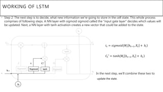 WORKING OF LSTM
• Step 2: The next step is to decide, what new information we’re going to store in the cell state. This whole process
comprises of following steps. A NN layer with sigmoid sigmoid called the “input gate layer” decides which values will
be updated. Next, a NN layer with tanh activation creates a new vector that could be added to the state.
• In the next step, we’ll combine these two to
• V update the state.
𝑖 𝑡 = 𝑠𝑖𝑔𝑚𝑜𝑖𝑑(𝑊𝑖 ℎ 𝑡−1, 𝑋𝑡 + 𝑏𝑖
𝐶𝑡′ = 𝑡𝑎𝑛ℎ(𝑊𝑐 ℎ 𝑡−1, 𝑋𝑡 + 𝑏 𝑐
 