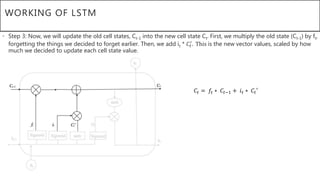 WORKING OF LSTM
• Step 3: Now, we will update the old cell states, Ct-1 into the new cell state Ct. First, we multiply the old state (Ct-1) by ft,
forgetting the things we decided to forget earlier. Then, we add it * 𝐶𝑡
′
. This is the new vector values, scaled by how
much we decided to update each cell state value.
𝐶𝑡 = 𝑓𝑡 ∗ 𝐶𝑡−1 + 𝑖 𝑡 ∗ 𝐶𝑡′
 