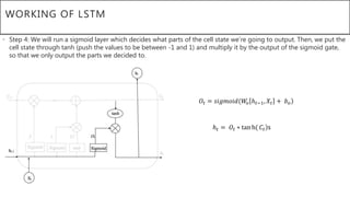 WORKING OF LSTM
• Step 4: We will run a sigmoid layer which decides what parts of the cell state we’re going to output. Then, we put the
cell state through tanh (push the values to be between -1 and 1) and multiply it by the output of the sigmoid gate,
so that we only output the parts we decided to.
𝑂𝑡 = 𝑠𝑖𝑔𝑚𝑜𝑖𝑑(𝑊𝑜 ℎ 𝑡−1, 𝑋𝑡 + 𝑏 𝑜
ℎ 𝑡 = 𝑂𝑡 ∗ tan h( 𝐶𝑡 s
 