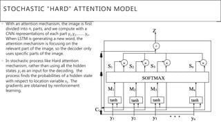 STOCHASTIC “HARD” ATTENTION MODEL
• With an attention mechanism, the image is first
divided into n, parts, and we compute with a
CNN representations of each part y1,y2………yn.
When LSTM is generating a new word, the
attention mechanism is focusing on the
relevant part of the image, so the decoder only
uses specific parts of the image.
• In stochastic process like Hard attention
mechanism, rather than using all the hidden
states yt as an input for the decoding, the
process finds the probabilities of a hidden state
with respect to location variable 𝑠𝑡. The
gradients are obtained by reinforcement
learning.
 