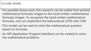 FUTURE WORK.
• For possible future work, this research can be scaled from printed
mathematical formulas images to the hand written mathematical
formulas images. To recognize the hand written mathematical
formulas, one can implement the bidirectional LSTM with CNN
• This model can be used to solve the mathematical question
based on formulas.
• An API (Application Program Interface) can be created to solve
the mathematical problems.
 