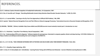 REFERENCES.
[1] R. 1. Anderson, Syntax-directed recognition of handprinted mathematics., CA: Symposium, 1967.
[2] K. Cho, A. Courville and Y. Bengio, "Describing Multimedia Content Using Attention-Based Encoder-Decoder Networks," in IEEE, CA, 2015.
[3] A. K. a. E. Learned-Miller, "Learning on the Fly: Font-Free Approaches to Difficult OCR Problems," MA, 2000.
[4] D. Lopresti, "Optical Character Recognition Errors and Their Effects on Natural Language Processing," International Journal on Document Analysis and Recognition, 19 12
[5] WILDML, "WILDML," [Online]. Available: http://www.wildml.com/2015/09/recurrent-neural-networks-tutorial-part-1-introduction-to-rnns/.
[6] S. a. S. J. Hochreiter, "Long Short-Term Memory. Neural Computation," 1997.
[7] S. Yan, "Understanding LSTM and its diagrams," Software engineer & wantrepreneur. Interested in computer graphics, bitcoin and deep learning., 13 03 2016. [Online]. [1]
https://medium.com/@shiyan/understanding-lstm-and-its-diagrams-37e2f46f1714.
[8] C. R. a. D. P. W. Ellis, "FEED-FORWARD NETWORKS WITH ATTENTION CAN SOLVE SOME LONG-TERM MEMORY PROBLEMS," ICLR, 2016.
[9] a. F.-F. L. Karpathy, Image captioning., 2015.
[10] F. A. Gers, N. N. Schraudolph and J. Schmidhuber, "Learning Precise Timing with LSTM Recurrent Networks," Journal of Machine Learning Reserach, 8 2002.
 