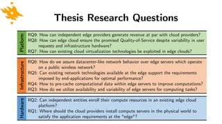 Hardware Thesis Research Questions
RQ2: Can independent entities enroll their compute resources in an existing edge cloud
platform?
RQ1: Where should the cloud providers install compute servers in the physical world to
satisfy the application requirements at the "edge"?
Infrastructure
RQ6: How do we assure datacenter-like network behavior over edge servers which operate
on a public wireless network?
RQ5: Can existing network technologies available at the edge support the requirements
imposed by end-applications for optimal performance?
RQ4: How to pre-cache computational data within edge servers to improve computations?
RQ3: How do we utilize availability and variability of edge servers for computing tasks?
Platform
RQ9: How can independent edge providers generate revenue at par with cloud providers?
RQ8: How can edge cloud ensure the promised Quality-of-Service despite variability in user
requests and infrastructure hardware?
RQ7: How can existing cloud virtualization technologies be exploited in edge clouds?
 