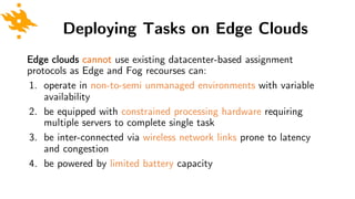Deploying Tasks on Edge Clouds
Edge clouds cannot use existing datacenter-based assignment
protocols as Edge and Fog recourses can:
1. operate in non-to-semi unmanaged environments with variable
availability
2. be equipped with constrained processing hardware requiring
multiple servers to complete single task
3. be inter-connected via wireless network links prone to latency
and congestion
4. be powered by limited battery capacity
 
