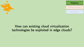 Hardware
Infrastructure
Platform
How can existing cloud virtualization
technologies be exploited in edge clouds?
 