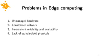Problems in Edge computing
1. Unmanaged hardware
2. Constrained network
3. Inconsistent reliability and availability
4. Lack of standardized protocols
6
 
