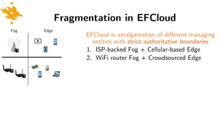 Fragmentation in EFCloud
EFCloud is amalgamation of different managing
entities with strict authoritative boundaries
1. ISP-backed Fog + Cellular-based Edge
2. WiFi router Fog + Crowdsourced Edge
EdgeFog
 