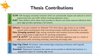 Hardware Thesis Contributions
Edge-Fog Cloud: All-inclusive, node-oriented edge computing architecture which logically
categorizes resources in layers.
Anveshak: Deployment framework that assists service providers to identify best locations in a
geographical region for installing edge servers.
Infrastructure
QAware: Cross-layer scheduler for Multipath TCP which allows edge servers to use multiple
network paths simultaneously while overcoming excessive buffering and delays on any path.
Data Grouping protocol: Edge caching mechanism which predicts and pre-caches prerequisite
data in local caches of edge servers for upcoming computations.
LPCF & eLPCF: Task allocation frameworks which distributes application jobs on a cluster of
edge servers while minimizing processing, networking and energy costs.
Platform
ICON: Self-managing virtualized containers which can automatically migrate and replicate to servers
experiencing more user traffic without involving application owner.
ExEC: Open platform which allows cloud providers to discover and utilize resources offered by third-
party edge providers operating in the network.
8
 