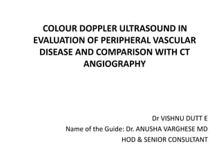 COLOUR DOPPLER ULTRASOUND IN
EVALUATION OF PERIPHERAL VASCULAR
DISEASE AND COMPARISON WITH CT
ANGIOGRAPHY
Dr VISHNU DUTT E
Name of the Guide: Dr. ANUSHA VARGHESE MD
HOD & SENIOR CONSULTANT
 