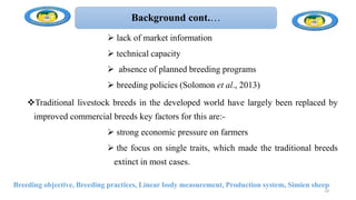 Background cont.…
 lack of market information
 technical capacity
 absence of planned breeding programs
 breeding policies (Solomon et al., 2013)
Traditional livestock breeds in the developed world have largely been replaced by
improved commercial breeds key factors for this are:-
 strong economic pressure on farmers
 the focus on single traits, which made the traditional breeds
extinct in most cases.
Breeding objective, Breeding practices, Linear body measurement, Production system, Simien sheep
10
 