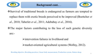 Background cont.…
Survival of traditional breeds is endangered as farmers are tempted to
replace them with exotic breeds perceived to be improved (Boettcher et
al., 2010; Taberlet et al., 2011; Adebabay et al., 2016).
The major factors contributing to the loss of such genetic diversity
are:-
intervention failures in livelihood and
market-oriented agricultural systems (Wollny, 2012).
Breeding objective, Breeding practices, Linear body measurement, Production system, Simien sheep
12
 