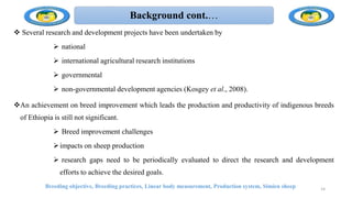Background cont.…
 Several research and development projects have been undertaken by
 national
 international agricultural research institutions
 governmental
 non-governmental development agencies (Kosgey et al., 2008).
An achievement on breed improvement which leads the production and productivity of indigenous breeds
of Ethiopia is still not significant.
 Breed improvement challenges
impacts on sheep production
 research gaps need to be periodically evaluated to direct the research and development
efforts to achieve the desired goals.
Breeding objective, Breeding practices, Linear body measurement, Production system, Simien sheep 14
 
