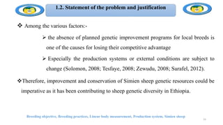 1.2. Statement of the problem and justification
 Among the various factors:-
 the absence of planned genetic improvement programs for local breeds is
one of the causes for losing their competitive advantage
 Especially the production systems or external conditions are subject to
change (Solomon, 2008; Tesfaye, 2008; Zewudu, 2008; Surafel, 2012).
Therefore, improvement and conservation of Simien sheep genetic resources could be
imperative as it has been contributing to sheep genetic diversity in Ethiopia.
Breeding objective, Breeding practices, Linear body measurement, Production system, Simien sheep
15
 