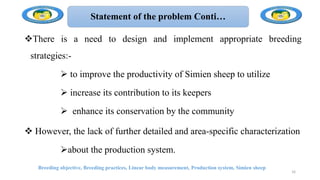 Statement of the problem Conti…
There is a need to design and implement appropriate breeding
strategies:-
 to improve the productivity of Simien sheep to utilize
 increase its contribution to its keepers
 enhance its conservation by the community
 However, the lack of further detailed and area-specific characterization
about the production system.
Breeding objective, Breeding practices, Linear body measurement, Production system, Simien sheep
16
 