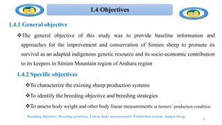 1.4 Objectives
1.4.1 General objective
The general objective of this study was to provide baseline information and
approaches for the improvement and conservation of Simien sheep to promote its
survival as an adapted indigenous genetic resource and its socio-economic contribution
to its keepers in Simien Mountain region of Amhara region
1.4.2 Specific objectives
To characterize the existing sheep production systems
To identify the breeding objective and breeding strategies
To assess body weight and other body linear measurements at farmers’ production condition
Breeding objective, Breeding practices, Linear body measurement, Production system, Simien sheep
19
 