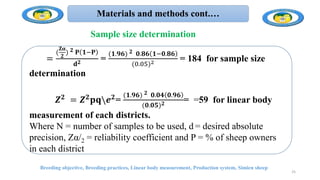 Materials and methods cont.…
.
Breeding objective, Breeding practices, Linear body measurement, Production system, Simien sheep
𝐍𝒏 =
(
𝐙𝛂
𝟐
) 𝟐 𝐏 𝟏−𝐏
𝐝𝟐 =
(𝟏.𝟗𝟔) 𝟐 𝟎.𝟖𝟔 𝟏−𝟎.𝟖𝟔
(0.05)2 = 184 for sample size
determination
𝒁𝟐 = 𝒁𝟐𝐩𝐪𝒆𝟐=
(𝟏.𝟗𝟔) 𝟐 𝟎.𝟎𝟒 𝟎.𝟗𝟔
(𝟎.𝟎𝟓)𝟐 = =59 for linear body
measurement of each districts.
Where N = number of samples to be used, d = desired absolute
precision, Zα/2 = reliability coefficient and P = % of sheep owners
in each district
25
Sample size determination
 