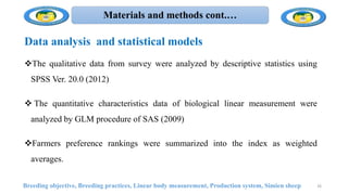 Materials and methods cont.…
Data analysis and statistical models
The qualitative data from survey were analyzed by descriptive statistics using
SPSS Ver. 20.0 (2012)
 The quantitative characteristics data of biological linear measurement were
analyzed by GLM procedure of SAS (2009)
Farmers preference rankings were summarized into the index as weighted
averages.
Breeding objective, Breeding practices, Linear body measurement, Production system, Simien sheep 26
 